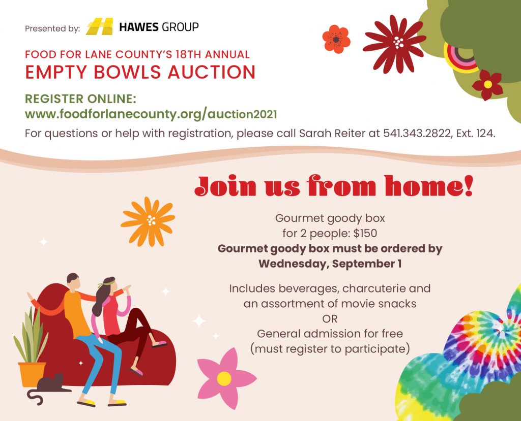 FOOD FOR LANE COUNTY’S 18TH ANNUAL EMPTY BOWLS AUCTION Presented by: Hawes Group Register online: www.foodforlanecounty.org For questions or help with registration, please call Sarah Reiter at 541.343.2822, Ext. 124. Join us from home! Gourmet goody box for 2 people: $150 Gourmet goody box must be ordered by Wednesday, September 1 Includes beverages, charcuterie and an assortment of movie snacks OR General admission for free (must register to participate)