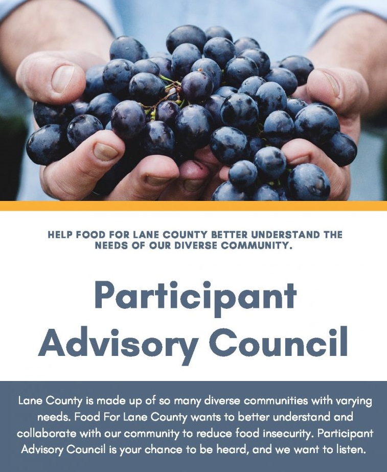 Help FOOD For Lane County better understand the needs of our diverse community. Participant Advisory Council Lane County is made up of so many diverse communities with varying needs. FOOD For Lane County wants to better understand and collaborate with our community to reduce food insecurity. Participant Advisory Council is your chance to be heard, and we want to listen.
