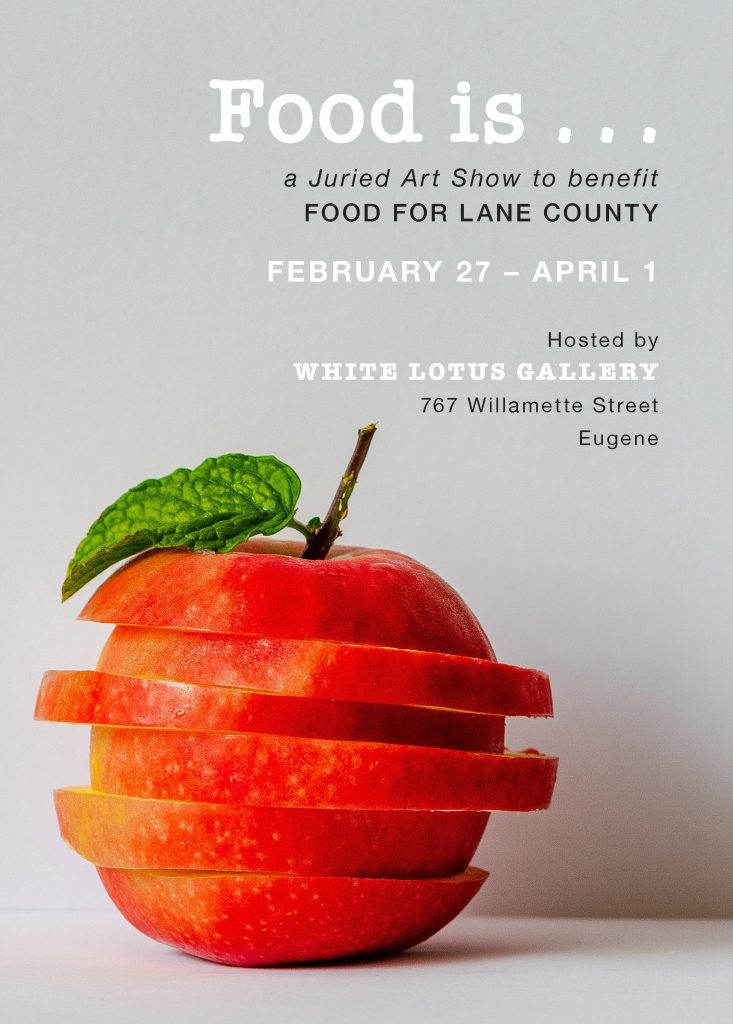 Food is ... a Juried Art Show to benefit FOOD For Lane County February 27 - April 1 Hosted by White Lotus Gallery 767 Willamette Street, Eugene