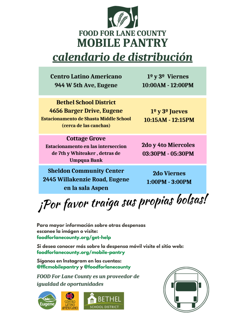 food for lane county mobile pantry calendario de distribución centro latino americano 1 y 3ro viernes 10 am - 12 pm bethel school district 1 y 3ro jueves 10:15 M -12:15 pm cottage grove 7mo y whiteaker, detras de Umpqua Bank 2do y 4to Miercoles sheldon community center 2do viernes 1 pm - 3 pm ¡por favor traiga sus propias bolsas! para mayor información sobre otros despensos escanee la imágen a visite: foodforlanecounty.org/get-help Si desea conocer más sobre la despenso móvil visite el sitio web: foodforlanecounty.org/mobile-pantry Síganos en instagram en las cuentas: @fflcmobilepantry y @foodforlanecounty FOOD For Lane County es un proveedor de igualidad de oportunidades 