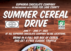 Euphoria Chocolate Company in partnership with FOOD For Lane County Summer Cereal Drive June 1st - June 17th, 2023 At all Euphoria Chocolate Company retail locations. Bring in a full size box of cereal and get a free classic truffle*