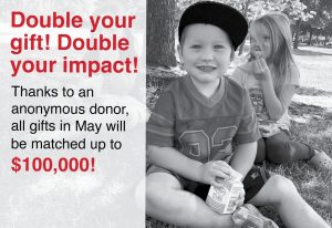 double your gift! double your impact! thanks to an anonymous donor, all gifts in May will be matched up to $100,000!