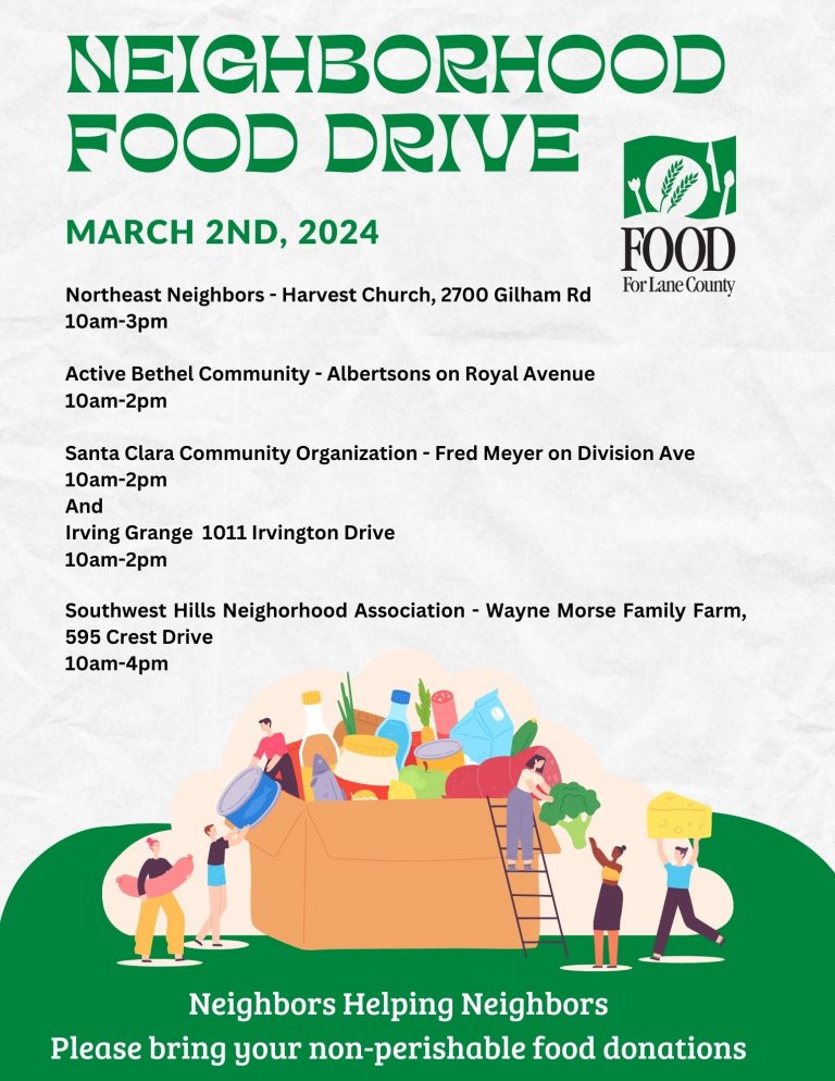 Neighborhood Food Drive FOOD For Lane County March 2nd, 2024 Northeast Neighbors - Harvest Church, 2700 Gilham Rd, 10am-3pm Active Bethel Community - Albertsons on Royal Ave, 10am-2pm Santa Clara Community Organization - Fred Meyer on Division Ave, 10am-2pm AND Irving Grange, 1011 Irvington Dr, 10am-2pm Southwest Hills Neighborhood Association - Wayne Morse Family Farm, 595 Crest Drive, 10am-4pm
