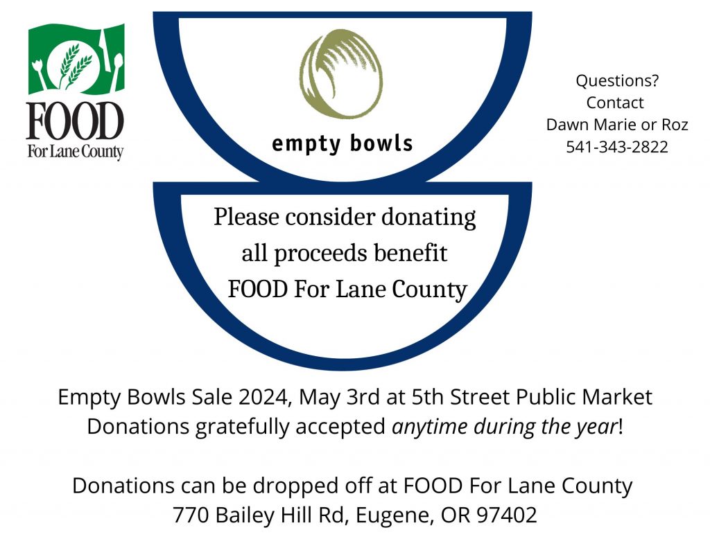 FOOD For Lane County Empty Bowls questions? Contact Dawn Marie or Roz 541-343-2822 Please consider donating all proceeds benefit FOOD For Lane County Empty Bowls Sale 2024, May 3rd at 5th Street Public Market Donations gratefully accepted any time during the year! Donations can be dopped off at FOOD For Lane County 770 Bailey Hill Rd., Eugene, OR 97402